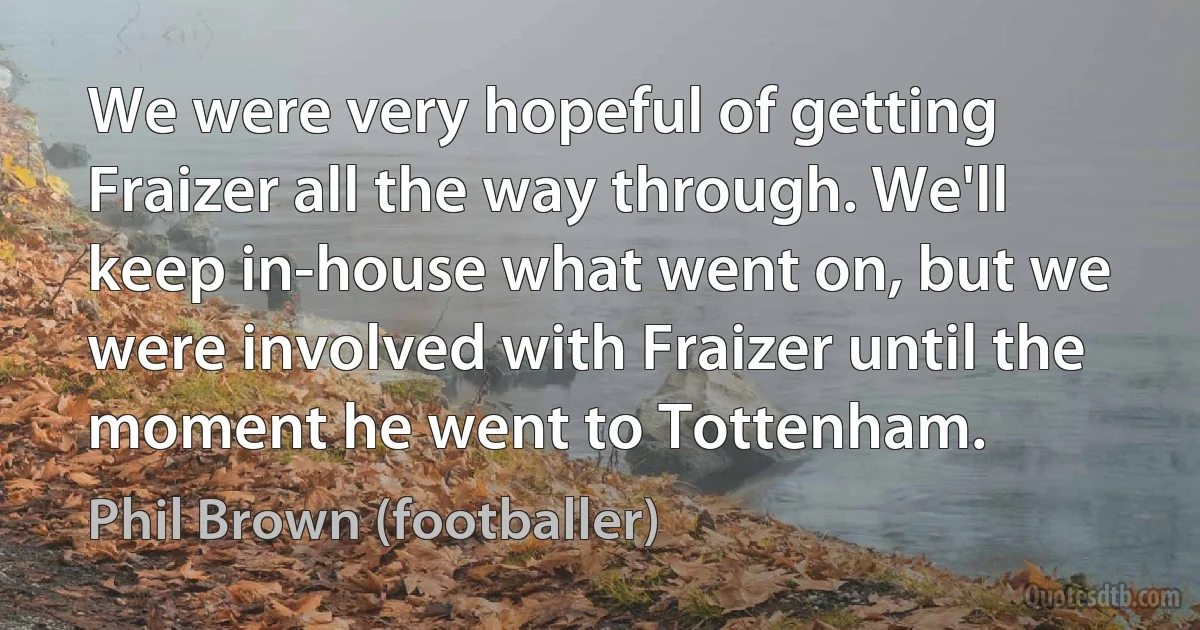 We were very hopeful of getting Fraizer all the way through. We'll keep in-house what went on, but we were involved with Fraizer until the moment he went to Tottenham. (Phil Brown (footballer))