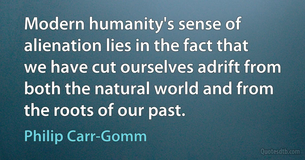 Modern humanity's sense of alienation lies in the fact that we have cut ourselves adrift from both the natural world and from the roots of our past. (Philip Carr-Gomm)