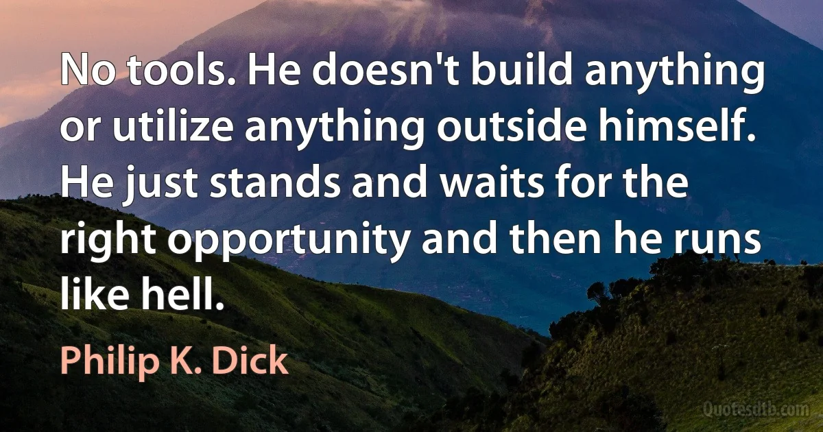 No tools. He doesn't build anything or utilize anything outside himself. He just stands and waits for the right opportunity and then he runs like hell. (Philip K. Dick)