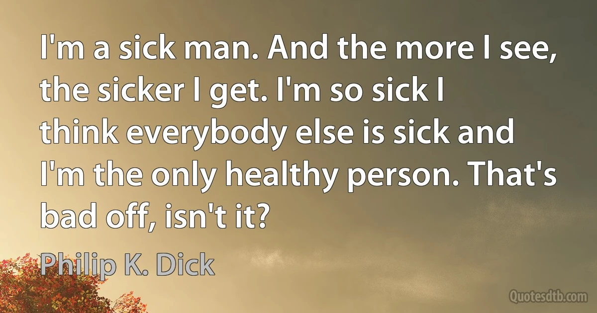 I'm a sick man. And the more I see, the sicker I get. I'm so sick I think everybody else is sick and I'm the only healthy person. That's bad off, isn't it? (Philip K. Dick)