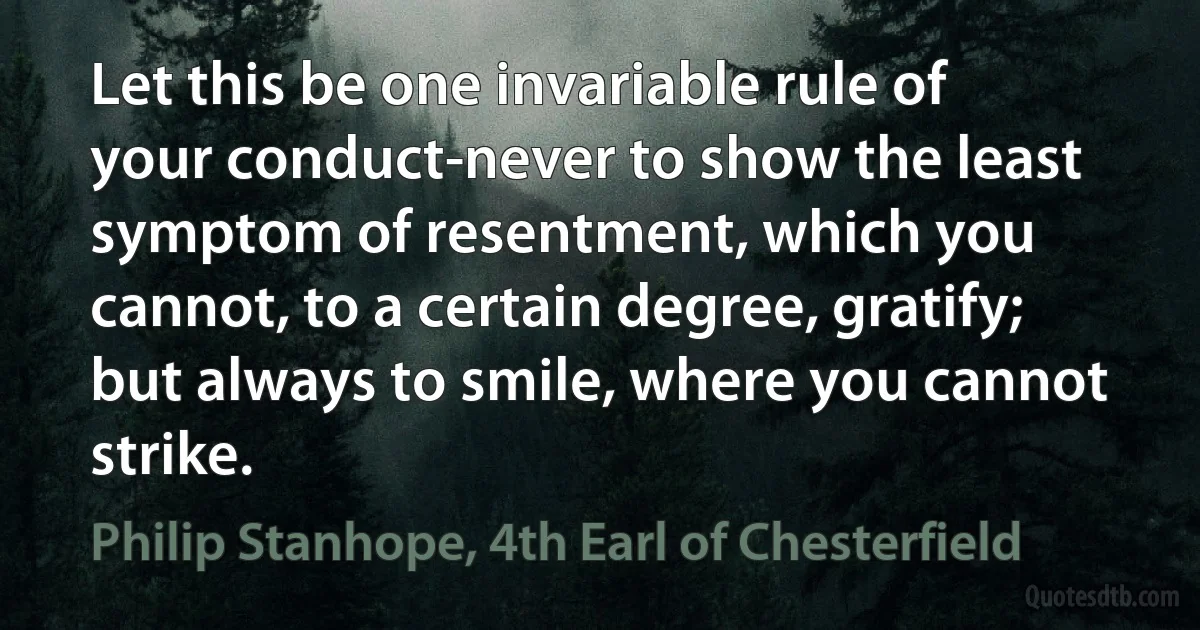 Let this be one invariable rule of your conduct-never to show the least symptom of resentment, which you cannot, to a certain degree, gratify; but always to smile, where you cannot strike. (Philip Stanhope, 4th Earl of Chesterfield)