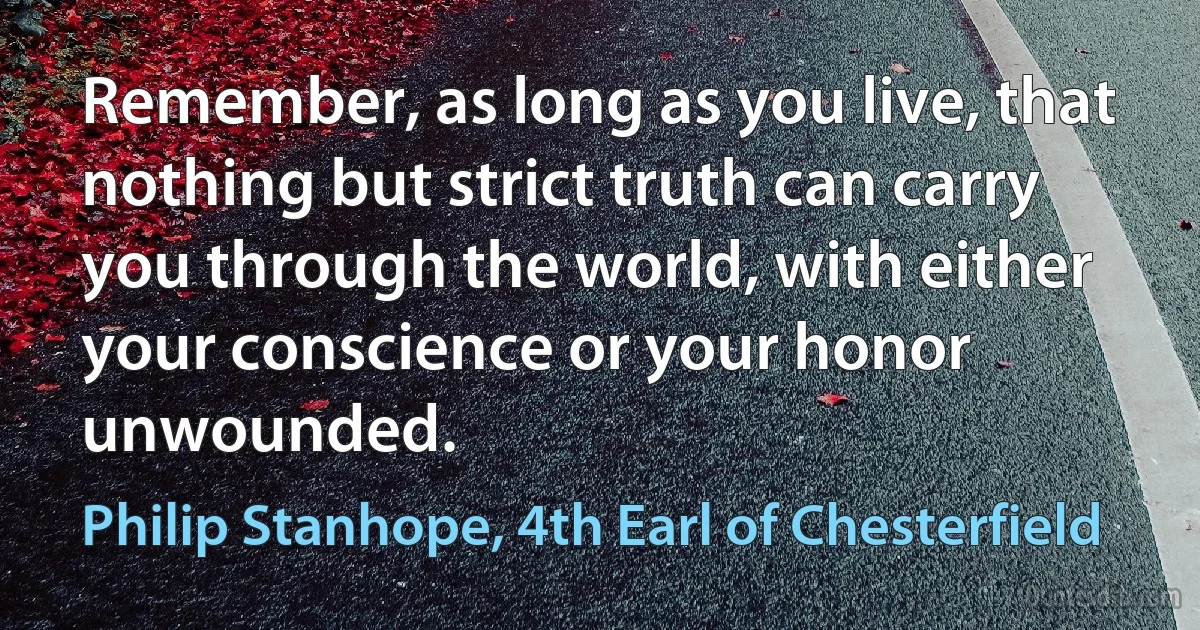 Remember, as long as you live, that nothing but strict truth can carry you through the world, with either your conscience or your honor unwounded. (Philip Stanhope, 4th Earl of Chesterfield)