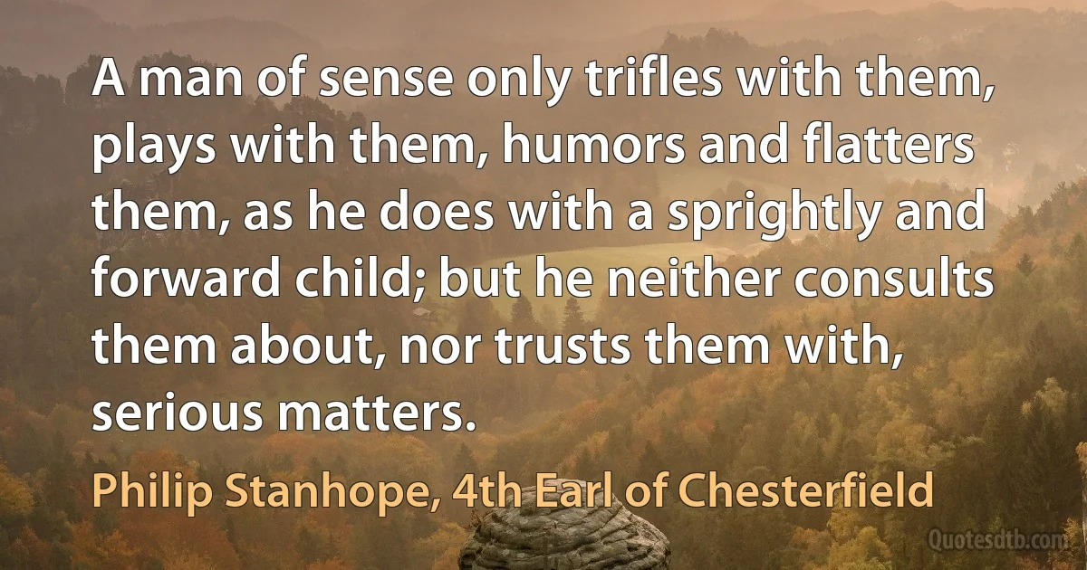 A man of sense only trifles with them, plays with them, humors and flatters them, as he does with a sprightly and forward child; but he neither consults them about, nor trusts them with, serious matters. (Philip Stanhope, 4th Earl of Chesterfield)