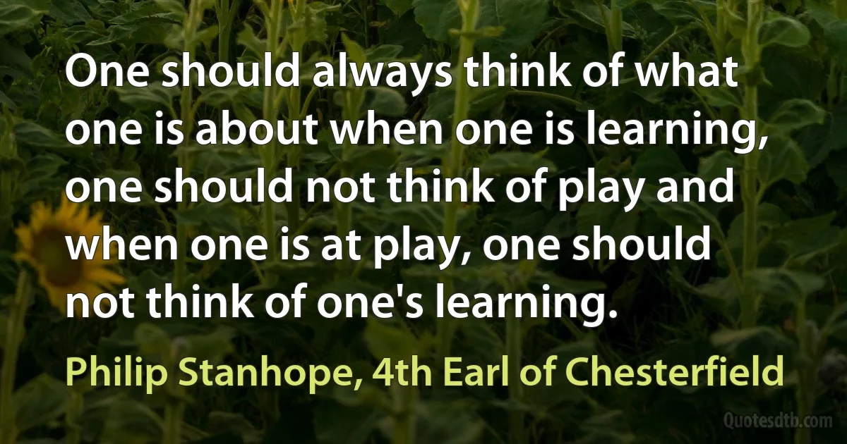 One should always think of what one is about when one is learning, one should not think of play and when one is at play, one should not think of one's learning. (Philip Stanhope, 4th Earl of Chesterfield)