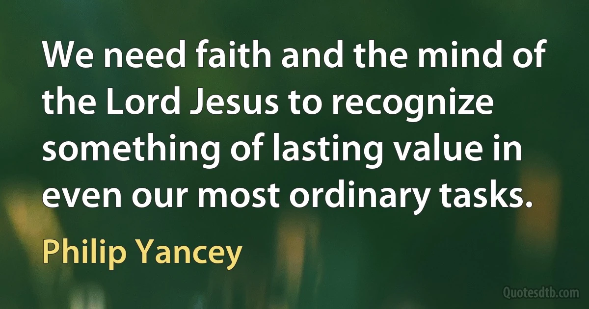 We need faith and the mind of the Lord Jesus to recognize something of lasting value in even our most ordinary tasks. (Philip Yancey)