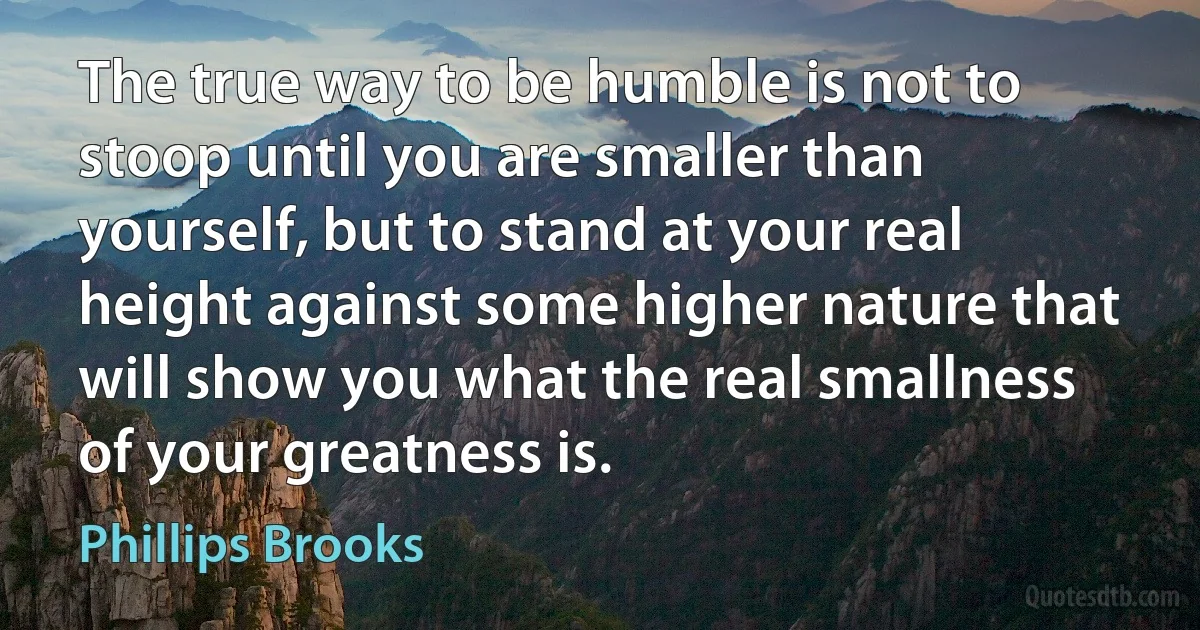 The true way to be humble is not to stoop until you are smaller than yourself, but to stand at your real height against some higher nature that will show you what the real smallness of your greatness is. (Phillips Brooks)