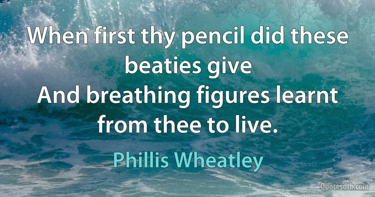 When first thy pencil did these beaties give
And breathing figures learnt from thee to live. (Phillis Wheatley)