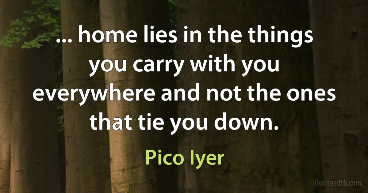 ... home lies in the things you carry with you everywhere and not the ones that tie you down. (Pico Iyer)