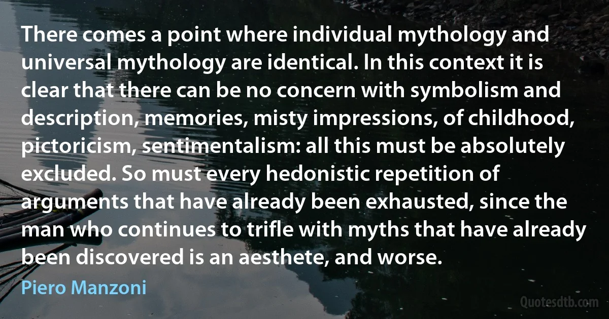 There comes a point where individual mythology and universal mythology are identical. In this context it is clear that there can be no concern with symbolism and description, memories, misty impressions, of childhood, pictoricism, sentimentalism: all this must be absolutely excluded. So must every hedonistic repetition of arguments that have already been exhausted, since the man who continues to trifle with myths that have already been discovered is an aesthete, and worse. (Piero Manzoni)