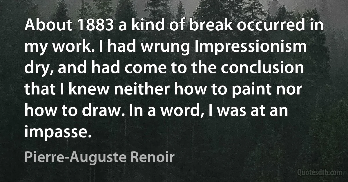 About 1883 a kind of break occurred in my work. I had wrung Impressionism dry, and had come to the conclusion that I knew neither how to paint nor how to draw. In a word, I was at an impasse. (Pierre-Auguste Renoir)