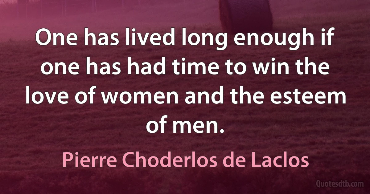 One has lived long enough if one has had time to win the love of women and the esteem of men. (Pierre Choderlos de Laclos)