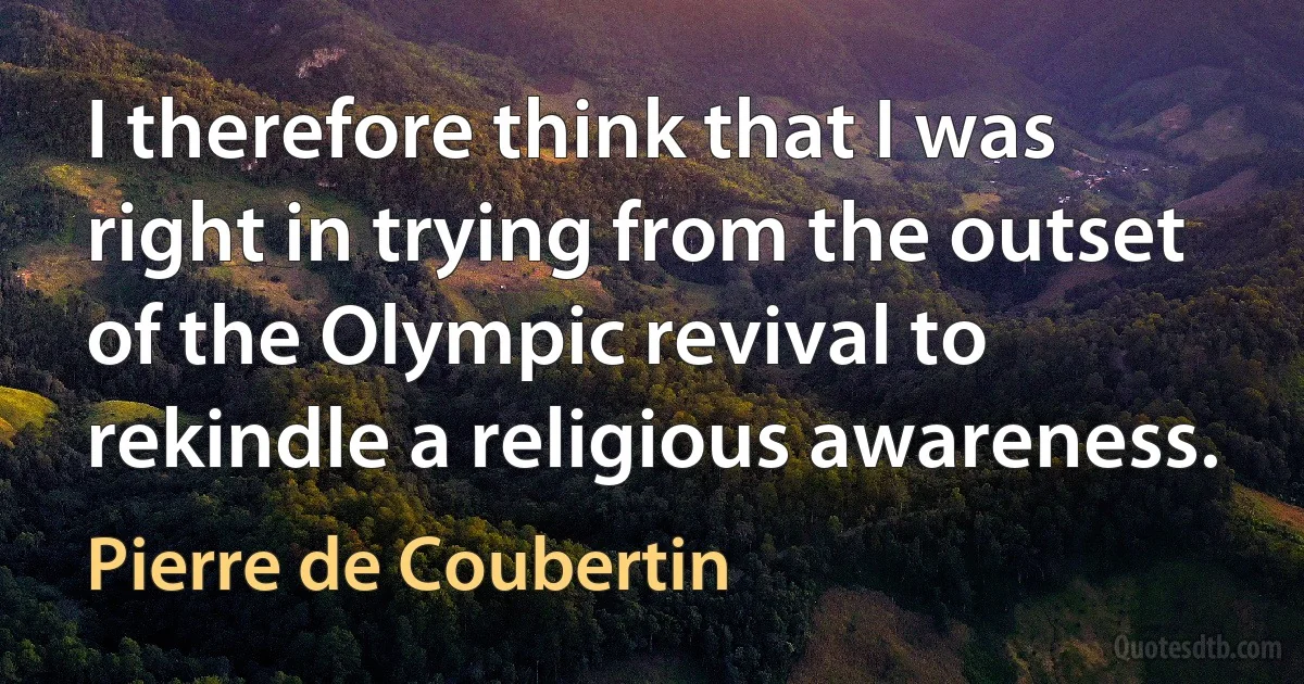 I therefore think that I was right in trying from the outset of the Olympic revival to rekindle a religious awareness. (Pierre de Coubertin)