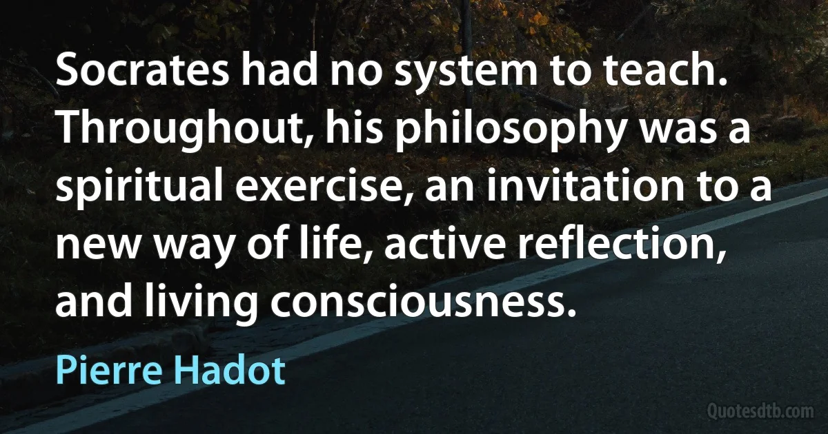 Socrates had no system to teach. Throughout, his philosophy was a spiritual exercise, an invitation to a new way of life, active reflection, and living consciousness. (Pierre Hadot)