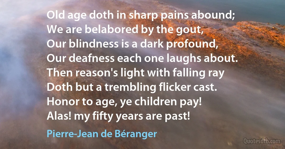 Old age doth in sharp pains abound;
We are belabored by the gout,
Our blindness is a dark profound,
Our deafness each one laughs about.
Then reason's light with falling ray
Doth but a trembling flicker cast.
Honor to age, ye children pay!
Alas! my fifty years are past! (Pierre-Jean de Béranger)