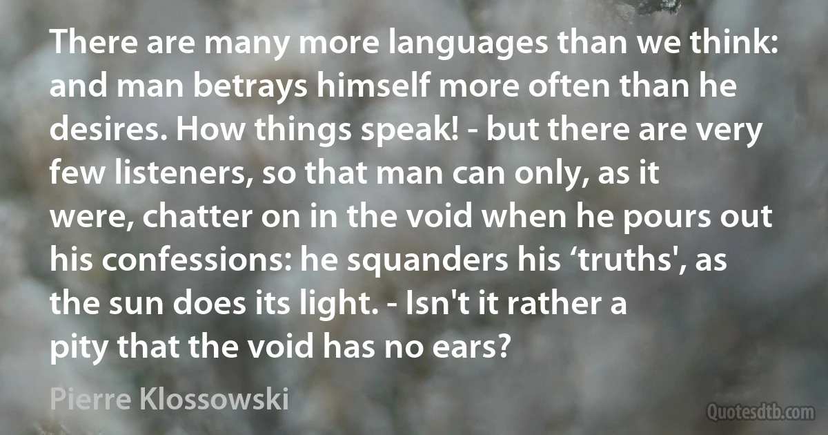 There are many more languages than we think: and man betrays himself more often than he desires. How things speak! - but there are very few listeners, so that man can only, as it were, chatter on in the void when he pours out his confessions: he squanders his ‘truths', as the sun does its light. - Isn't it rather a pity that the void has no ears? (Pierre Klossowski)