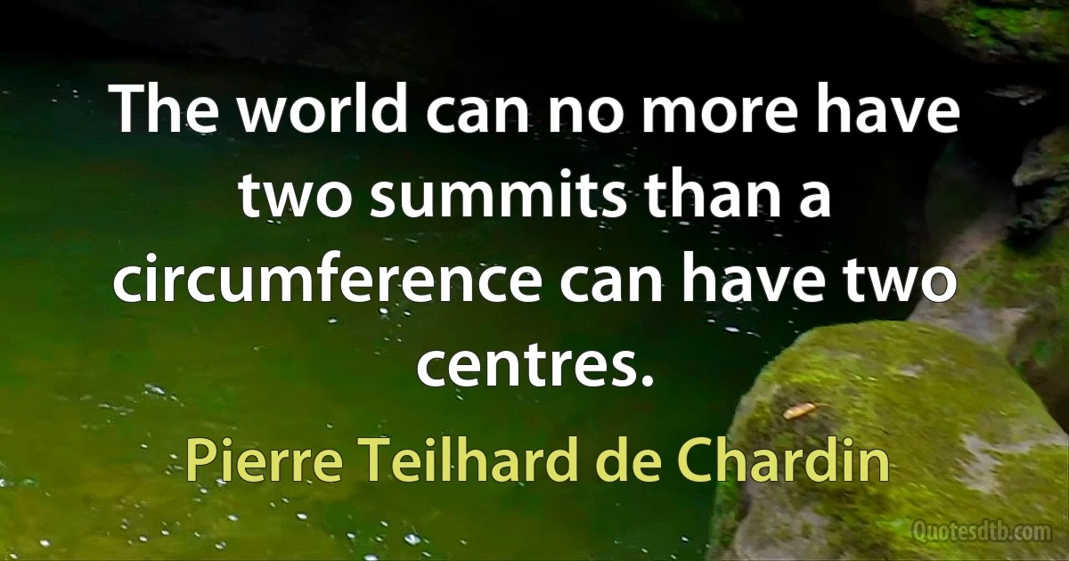 The world can no more have two summits than a circumference can have two centres. (Pierre Teilhard de Chardin)