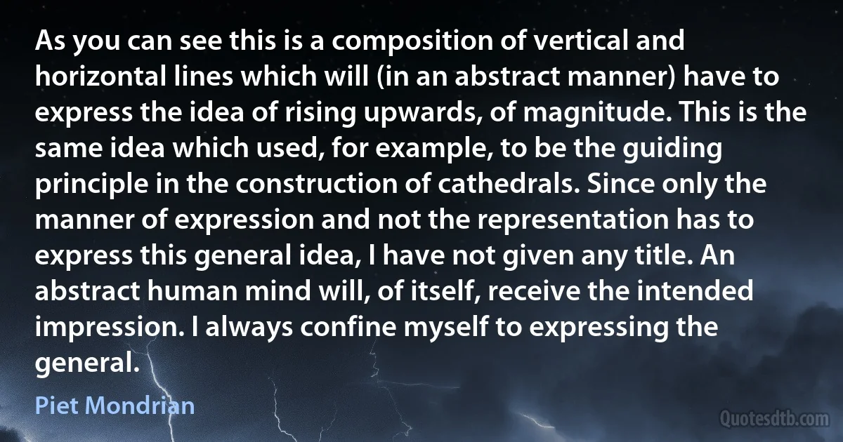 As you can see this is a composition of vertical and horizontal lines which will (in an abstract manner) have to express the idea of rising upwards, of magnitude. This is the same idea which used, for example, to be the guiding principle in the construction of cathedrals. Since only the manner of expression and not the representation has to express this general idea, I have not given any title. An abstract human mind will, of itself, receive the intended impression. I always confine myself to expressing the general. (Piet Mondrian)