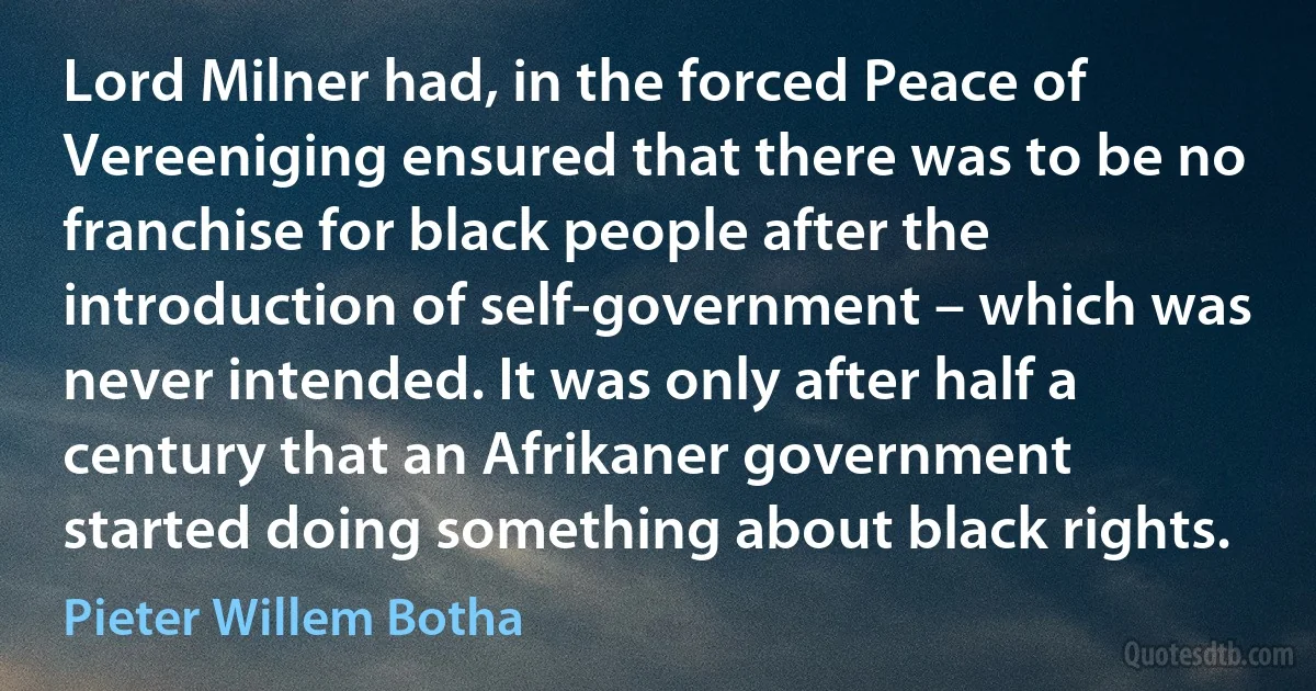 Lord Milner had, in the forced Peace of Vereeniging ensured that there was to be no franchise for black people after the introduction of self-government – which was never intended. It was only after half a century that an Afrikaner government started doing something about black rights. (Pieter Willem Botha)