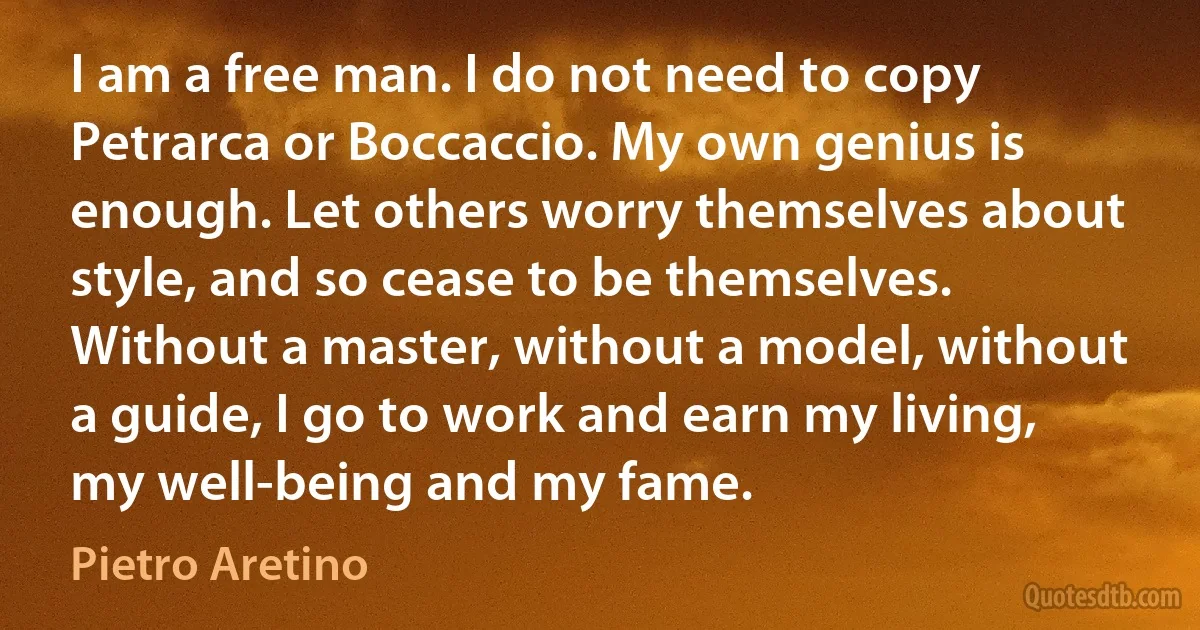 I am a free man. I do not need to copy Petrarca or Boccaccio. My own genius is enough. Let others worry themselves about style, and so cease to be themselves. Without a master, without a model, without a guide, I go to work and earn my living, my well-being and my fame. (Pietro Aretino)