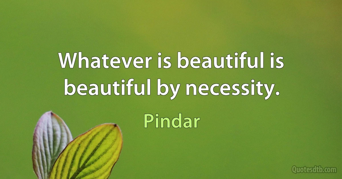 Whatever is beautiful is beautiful by necessity. (Pindar)