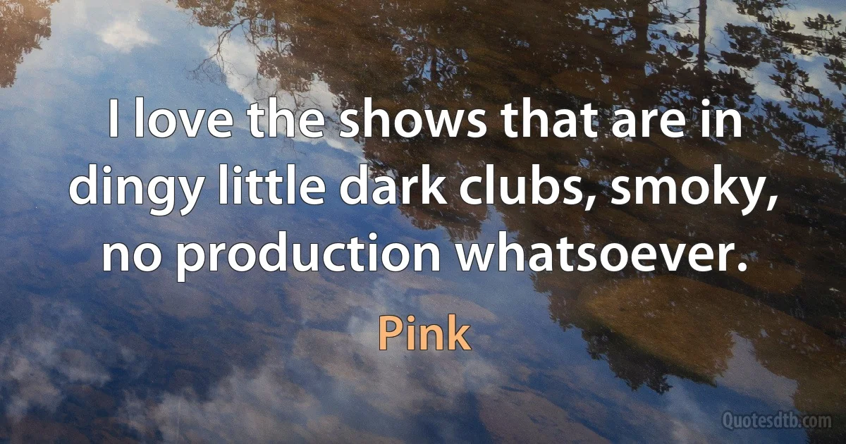 I love the shows that are in dingy little dark clubs, smoky, no production whatsoever. (Pink)