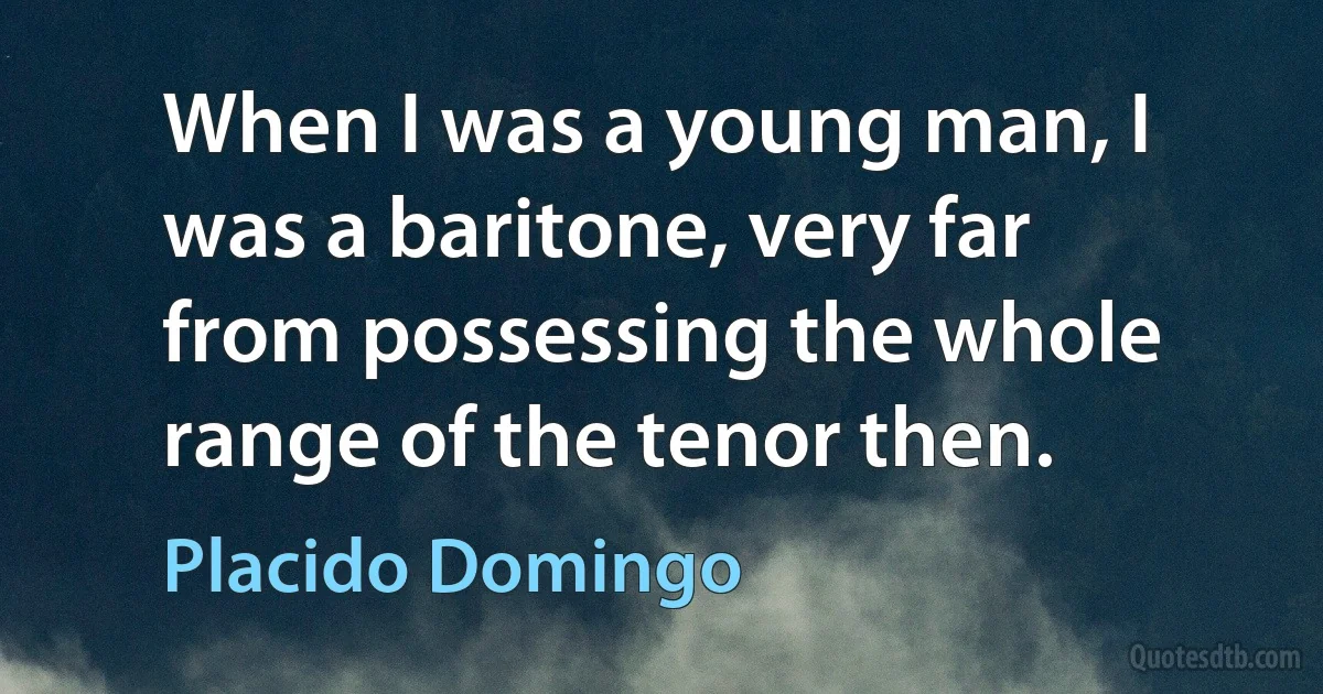 When I was a young man, I was a baritone, very far from possessing the whole range of the tenor then. (Placido Domingo)