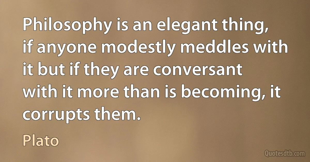 Philosophy is an elegant thing, if anyone modestly meddles with it but if they are conversant with it more than is becoming, it corrupts them. (Plato)