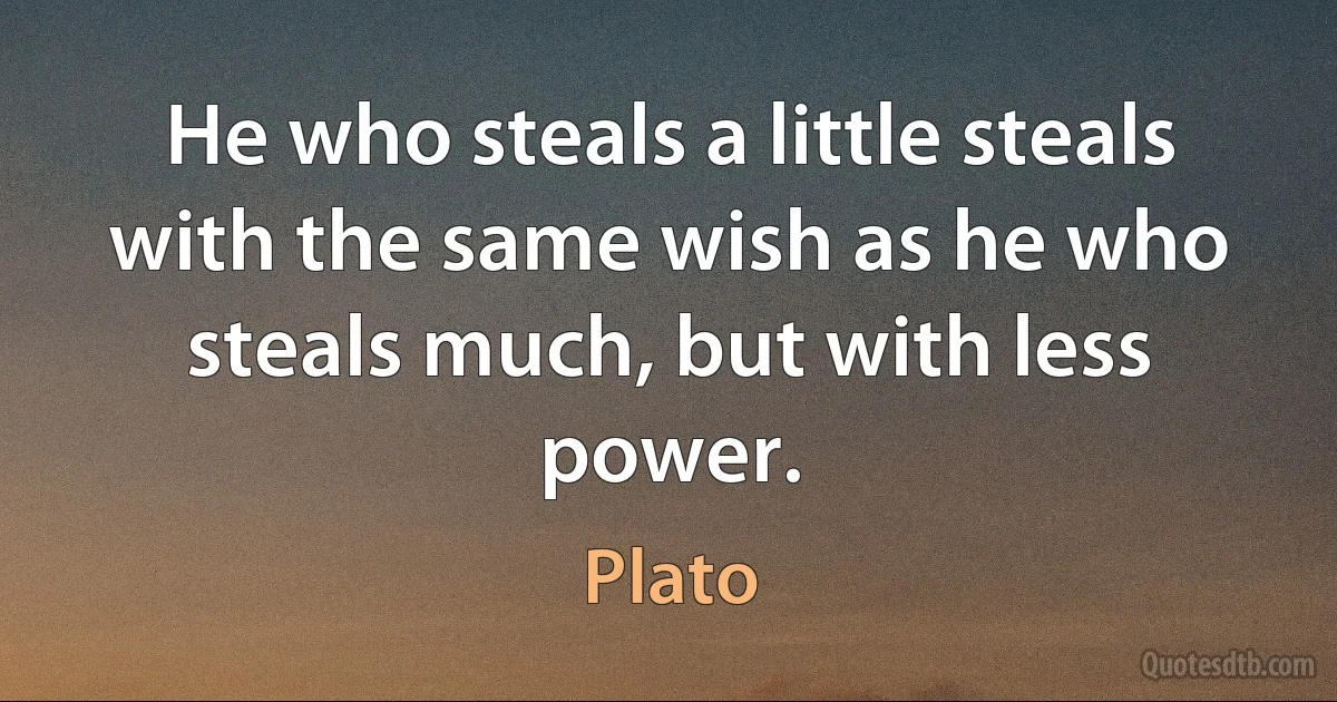 He who steals a little steals with the same wish as he who steals much, but with less power. (Plato)