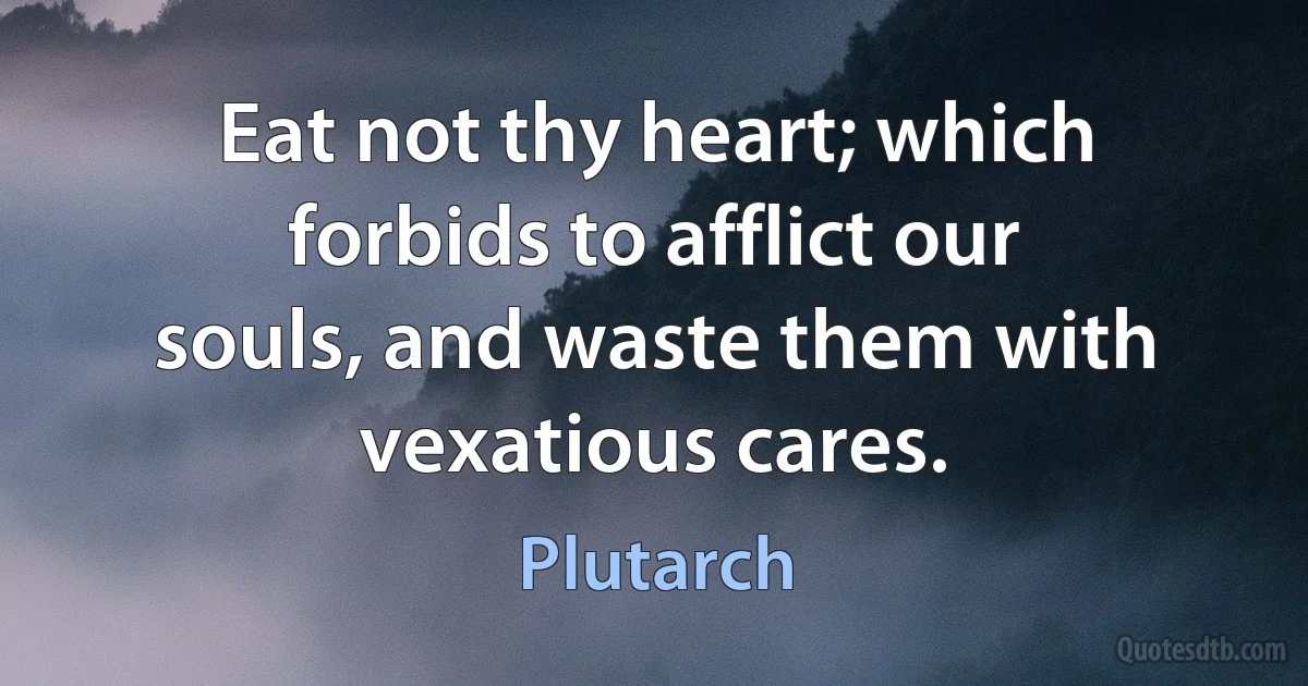 Eat not thy heart; which forbids to afflict our souls, and waste them with vexatious cares. (Plutarch)