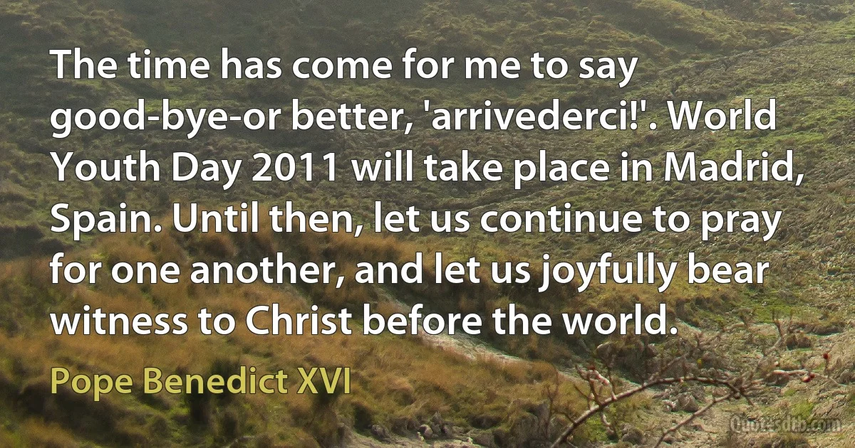 The time has come for me to say good-bye-or better, 'arrivederci!'. World Youth Day 2011 will take place in Madrid, Spain. Until then, let us continue to pray for one another, and let us joyfully bear witness to Christ before the world. (Pope Benedict XVI)