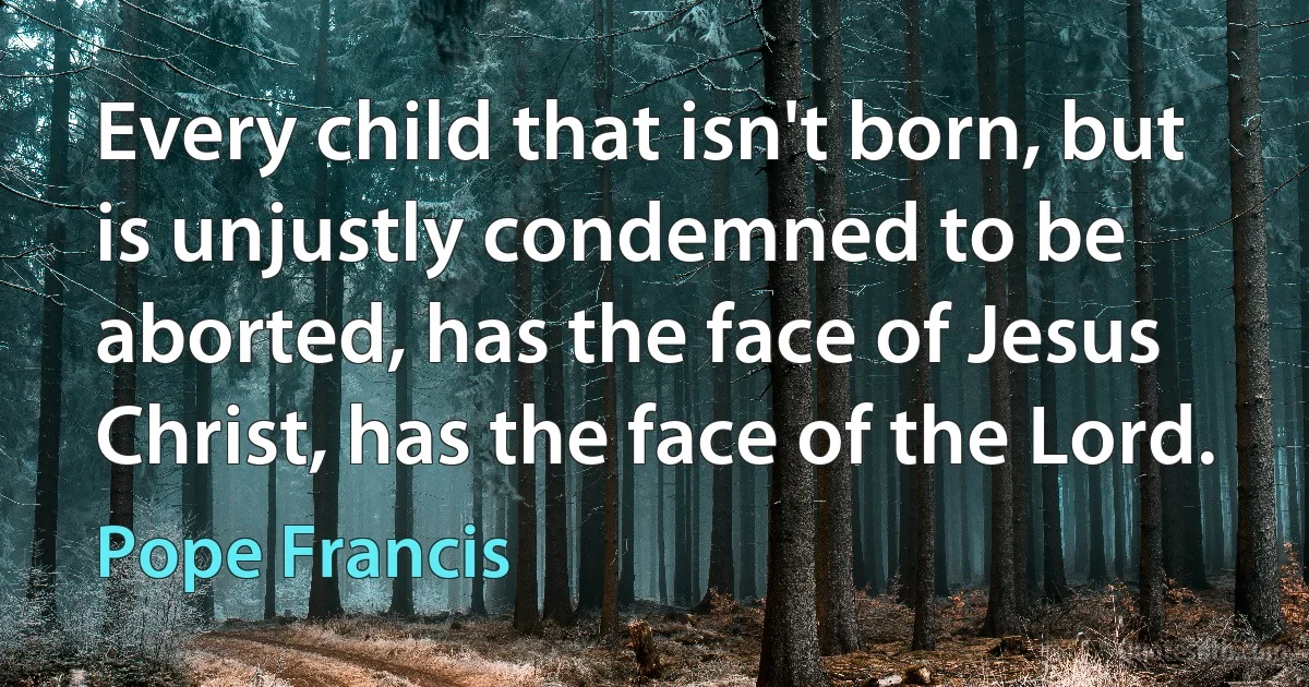 Every child that isn't born, but is unjustly condemned to be aborted, has the face of Jesus Christ, has the face of the Lord. (Pope Francis)