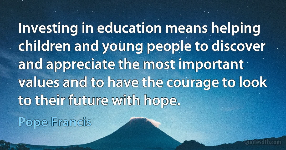 Investing in education means helping children and young people to discover and appreciate the most important values and to have the courage to look to their future with hope. (Pope Francis)