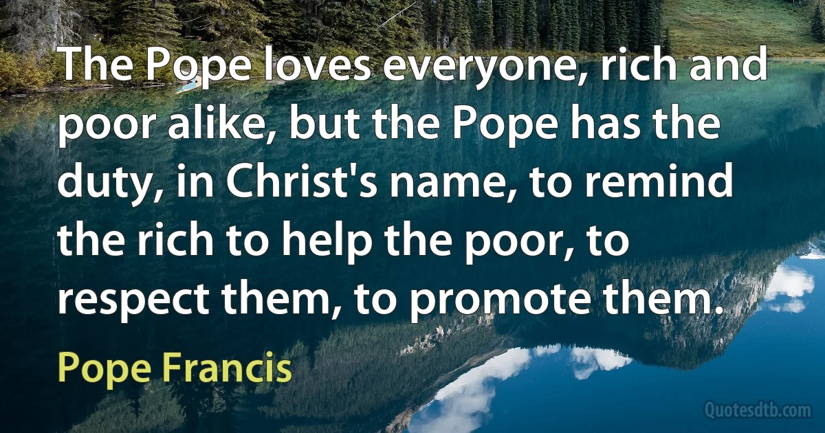 The Pope loves everyone, rich and poor alike, but the Pope has the duty, in Christ's name, to remind the rich to help the poor, to respect them, to promote them. (Pope Francis)