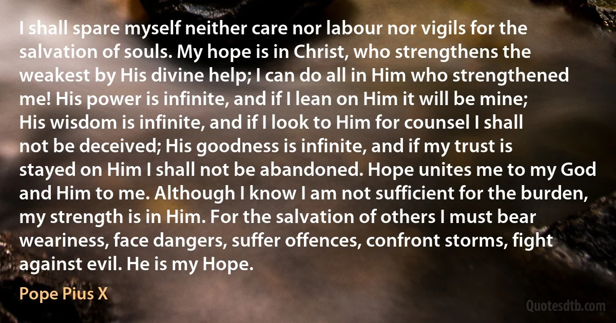 I shall spare myself neither care nor labour nor vigils for the salvation of souls. My hope is in Christ, who strengthens the weakest by His divine help; I can do all in Him who strengthened me! His power is infinite, and if I lean on Him it will be mine; His wisdom is infinite, and if I look to Him for counsel I shall not be deceived; His goodness is infinite, and if my trust is stayed on Him I shall not be abandoned. Hope unites me to my God and Him to me. Although I know I am not sufficient for the burden, my strength is in Him. For the salvation of others I must bear weariness, face dangers, suffer offences, confront storms, fight against evil. He is my Hope. (Pope Pius X)