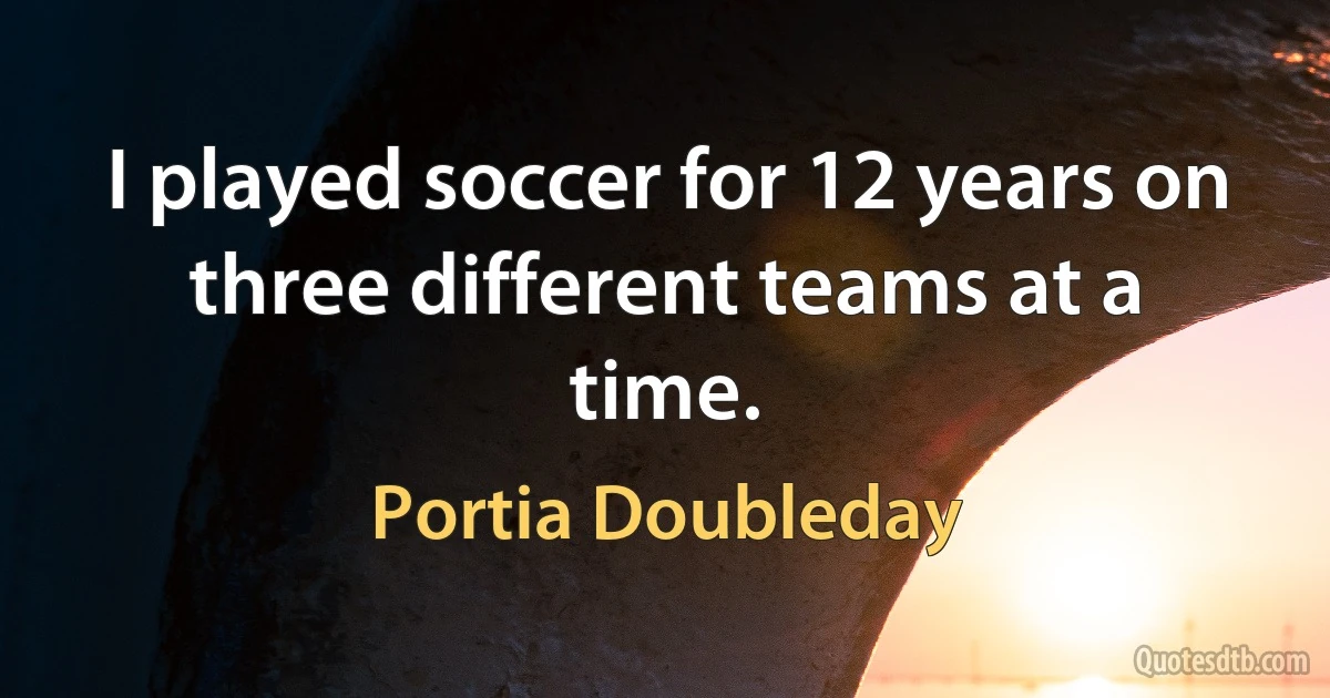 I played soccer for 12 years on three different teams at a time. (Portia Doubleday)