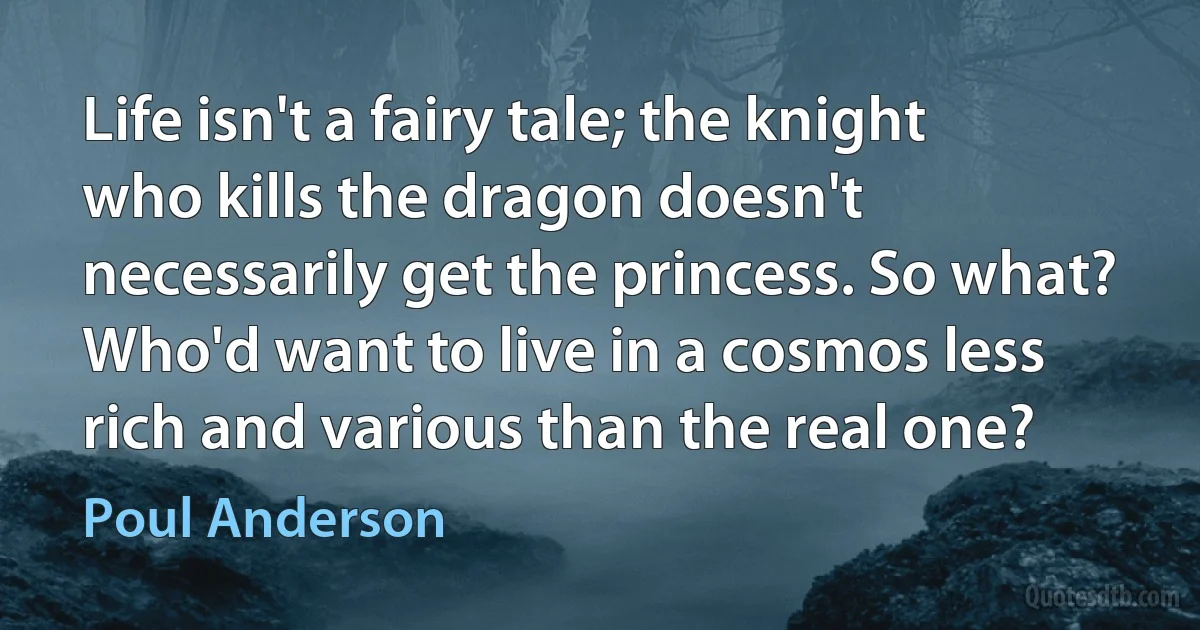 Life isn't a fairy tale; the knight who kills the dragon doesn't necessarily get the princess. So what? Who'd want to live in a cosmos less rich and various than the real one? (Poul Anderson)