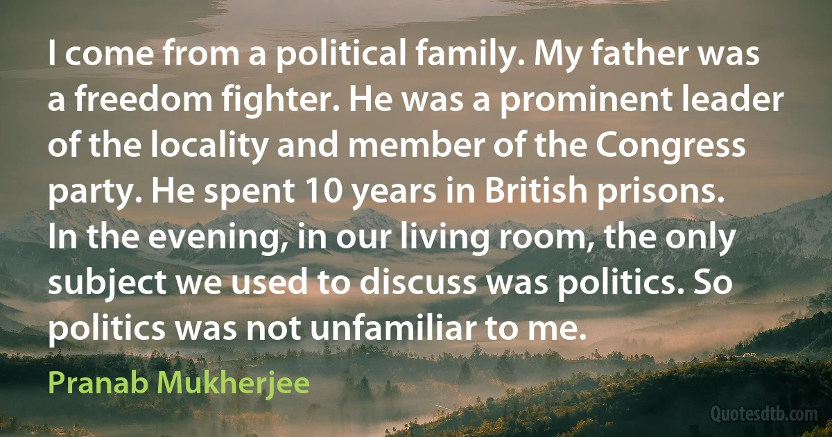 I come from a political family. My father was a freedom fighter. He was a prominent leader of the locality and member of the Congress party. He spent 10 years in British prisons. In the evening, in our living room, the only subject we used to discuss was politics. So politics was not unfamiliar to me. (Pranab Mukherjee)