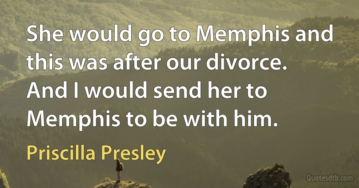 She would go to Memphis and this was after our divorce. And I would send her to Memphis to be with him. (Priscilla Presley)