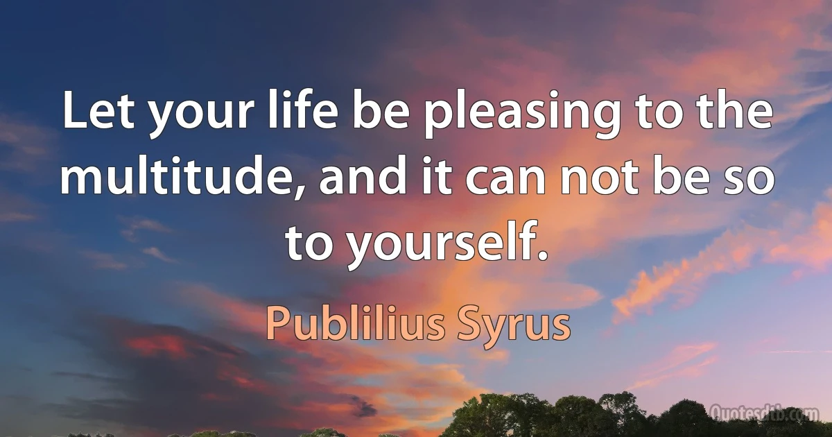 Let your life be pleasing to the multitude, and it can not be so to yourself. (Publilius Syrus)