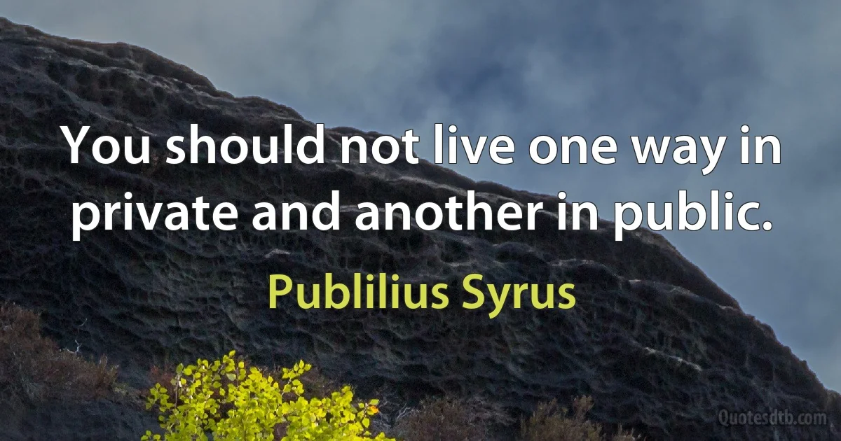 You should not live one way in private and another in public. (Publilius Syrus)