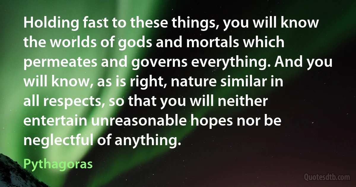 Holding fast to these things, you will know the worlds of gods and mortals which permeates and governs everything. And you will know, as is right, nature similar in all respects, so that you will neither entertain unreasonable hopes nor be neglectful of anything. (Pythagoras)