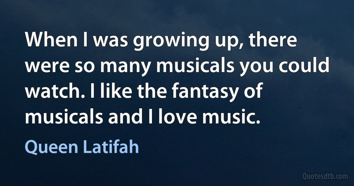 When I was growing up, there were so many musicals you could watch. I like the fantasy of musicals and I love music. (Queen Latifah)