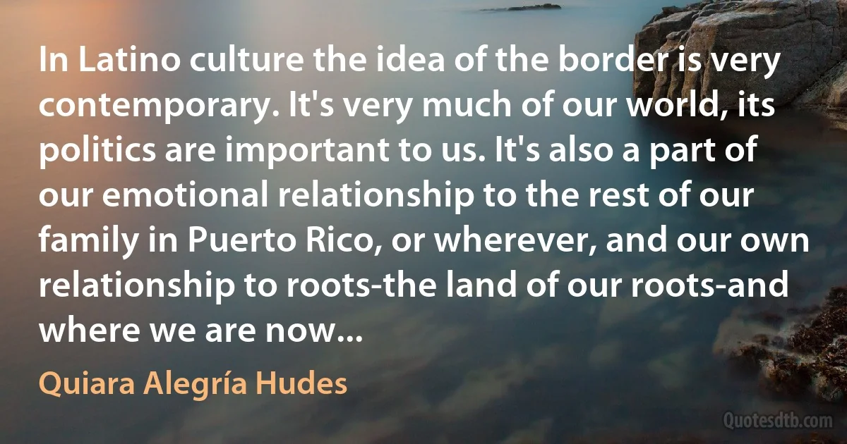 In Latino culture the idea of the border is very contemporary. It's very much of our world, its politics are important to us. It's also a part of our emotional relationship to the rest of our family in Puerto Rico, or wherever, and our own relationship to roots-the land of our roots-and where we are now... (Quiara Alegría Hudes)