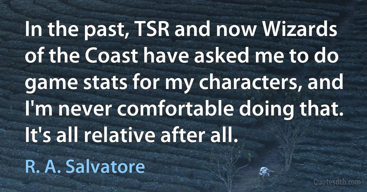 In the past, TSR and now Wizards of the Coast have asked me to do game stats for my characters, and I'm never comfortable doing that. It's all relative after all. (R. A. Salvatore)