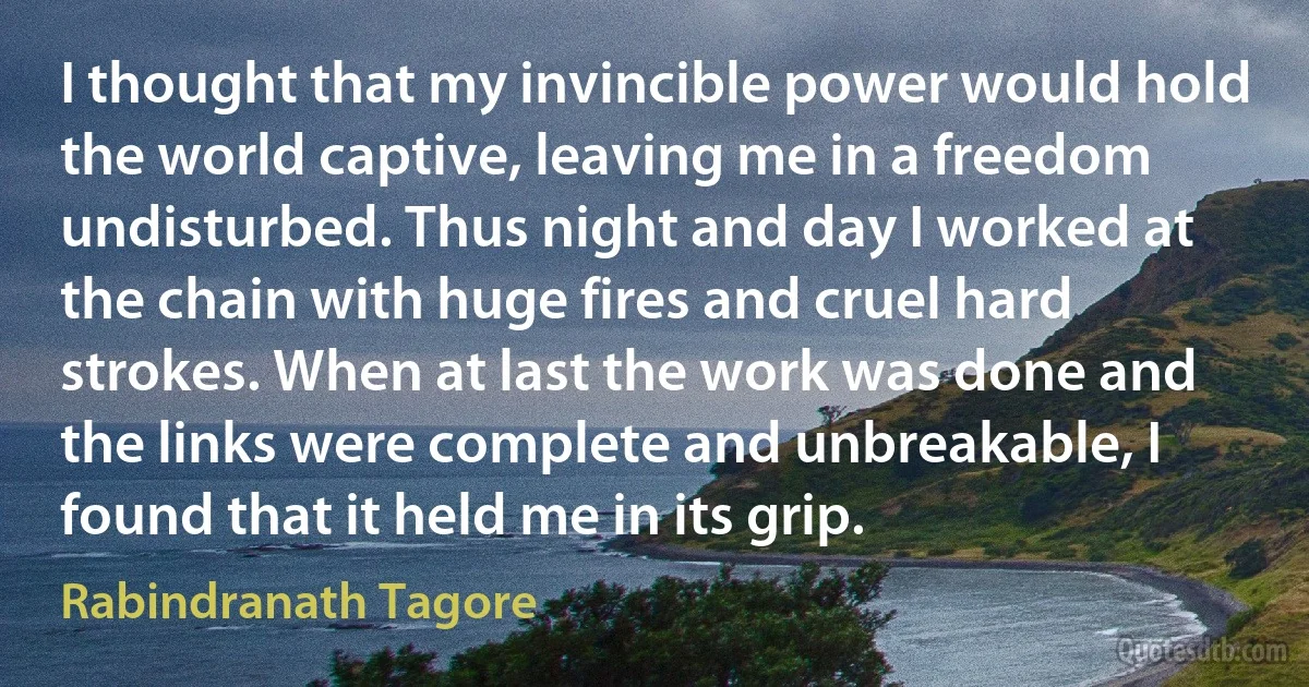 I thought that my invincible power would hold the world captive, leaving me in a freedom undisturbed. Thus night and day I worked at the chain with huge fires and cruel hard strokes. When at last the work was done and the links were complete and unbreakable, I found that it held me in its grip. (Rabindranath Tagore)