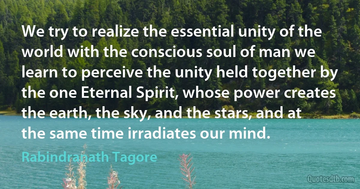 We try to realize the essential unity of the world with the conscious soul of man we learn to perceive the unity held together by the one Eternal Spirit, whose power creates the earth, the sky, and the stars, and at the same time irradiates our mind. (Rabindranath Tagore)