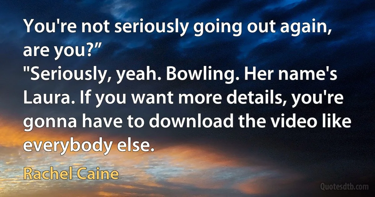 You're not seriously going out again, are you?”
"Seriously, yeah. Bowling. Her name's Laura. If you want more details, you're gonna have to download the video like everybody else. (Rachel Caine)