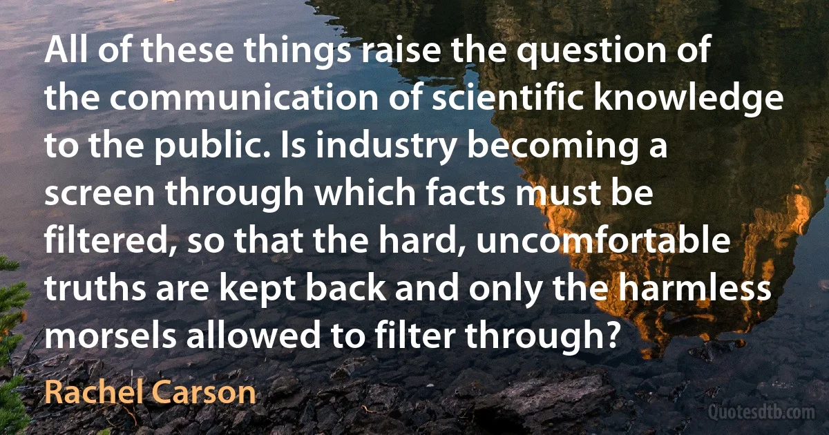 All of these things raise the question of the communication of scientific knowledge to the public. Is industry becoming a screen through which facts must be filtered, so that the hard, uncomfortable truths are kept back and only the harmless morsels allowed to filter through? (Rachel Carson)