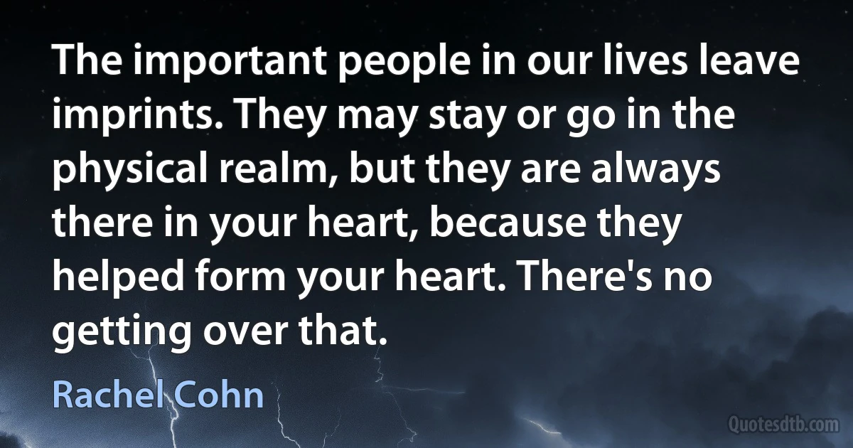 The important people in our lives leave imprints. They may stay or go in the physical realm, but they are always there in your heart, because they helped form your heart. There's no getting over that. (Rachel Cohn)