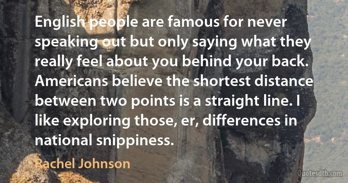 English people are famous for never speaking out but only saying what they really feel about you behind your back. Americans believe the shortest distance between two points is a straight line. I like exploring those, er, differences in national snippiness. (Rachel Johnson)